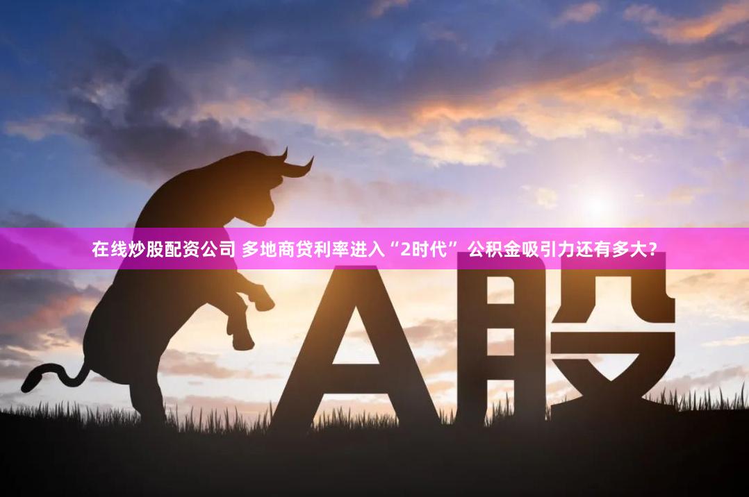 在线炒股配资公司 多地商贷利率进入“2时代” 公积金吸引力还有多大？