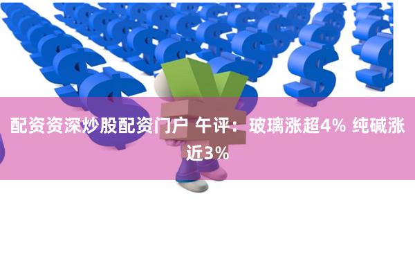配资资深炒股配资门户 午评：玻璃涨超4% 纯碱涨近3%