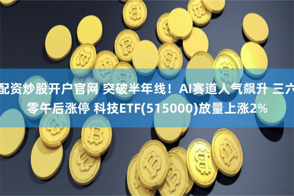 配资炒股开户官网 突破半年线！AI赛道人气飙升 三六零午后涨停 科技ETF(515000)放量上涨2%