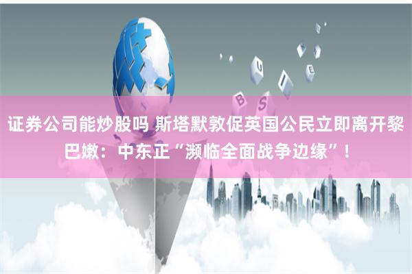 证券公司能炒股吗 斯塔默敦促英国公民立即离开黎巴嫩：中东正“濒临全面战争边缘”！