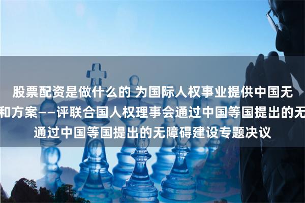 股票配资是做什么的 为国际人权事业提供中国无障碍环境建设智慧和方案——评联合国人权理事会通过中国等国提出的无障碍建设专题决议