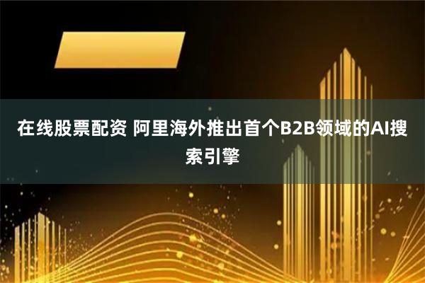 在线股票配资 阿里海外推出首个B2B领域的AI搜索引擎