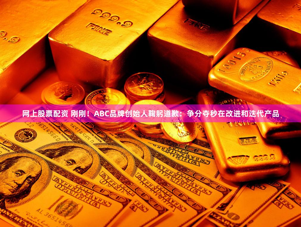 网上股票配资 刚刚！ABC品牌创始人鞠躬道歉：争分夺秒在改进和迭代产品