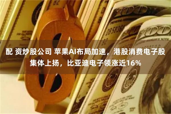配 资炒股公司 苹果AI布局加速，港股消费电子股集体上扬，比亚迪电子领涨近16%