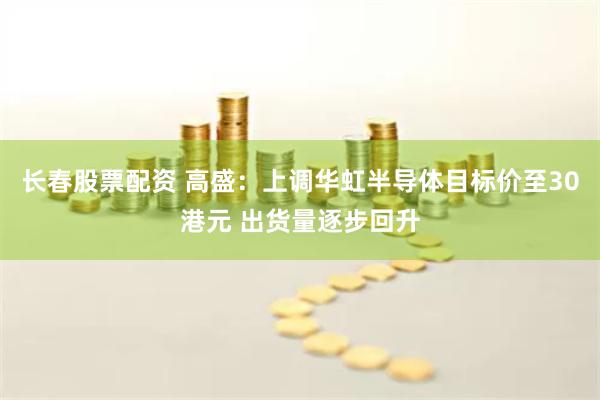 长春股票配资 高盛：上调华虹半导体目标价至30港元 出货量逐步回升