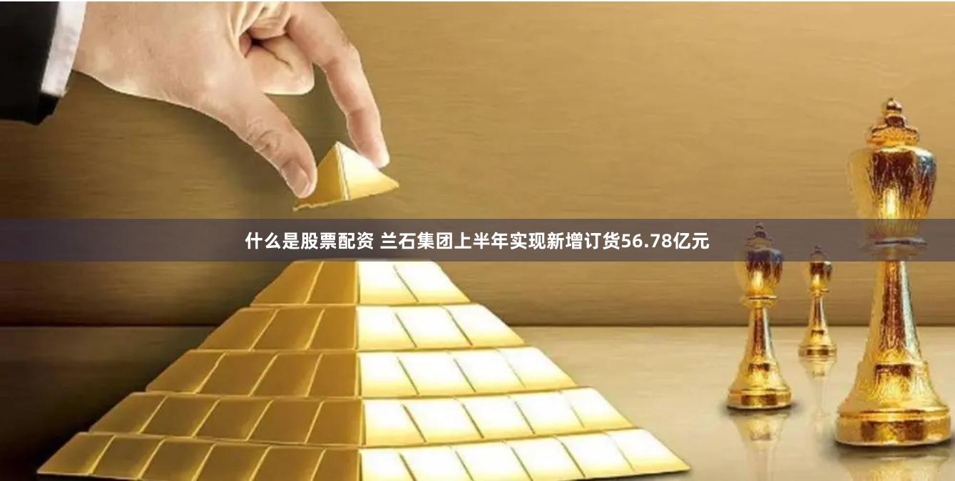 什么是股票配资 兰石集团上半年实现新增订货56.78亿元