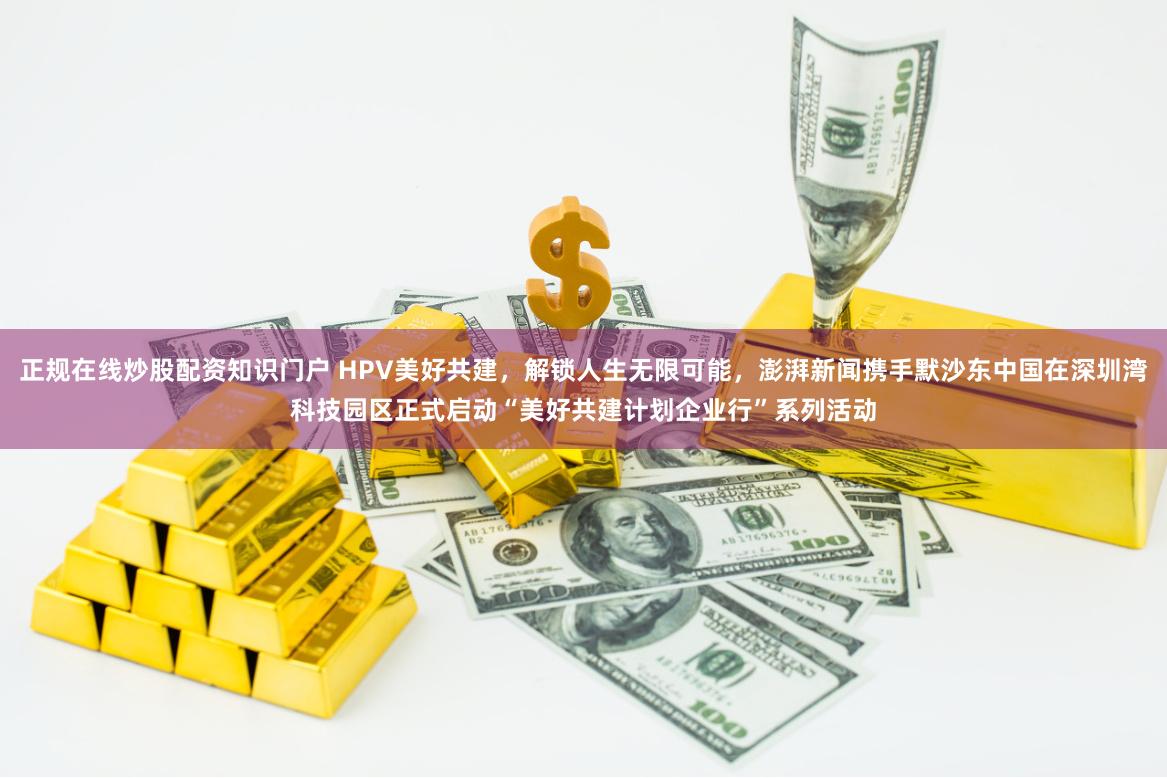 正规在线炒股配资知识门户 HPV美好共建，解锁人生无限可能，澎湃新闻携手默沙东中国在深圳湾科技园区正式启动“美好共建计划企业行”系列活动