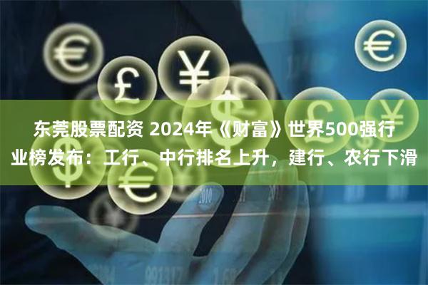 东莞股票配资 2024年《财富》世界500强行业榜发布：工行、中行排名上升，建行、农行下滑