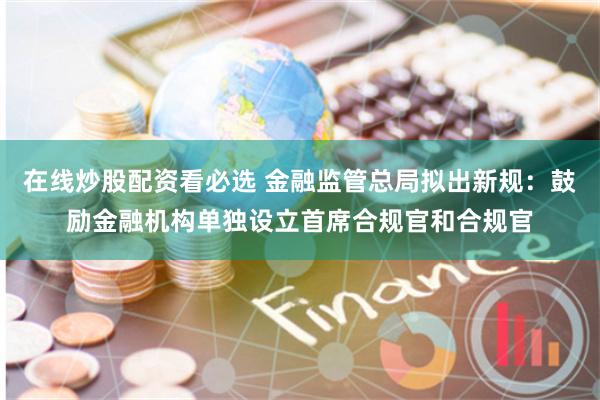 在线炒股配资看必选 金融监管总局拟出新规：鼓励金融机构单独设立首席合规官和合规官