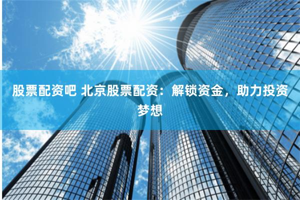 股票配资吧 北京股票配资：解锁资金，助力投资梦想