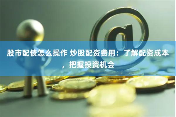 股市配债怎么操作 炒股配资费用：了解配资成本，把握投资机会
