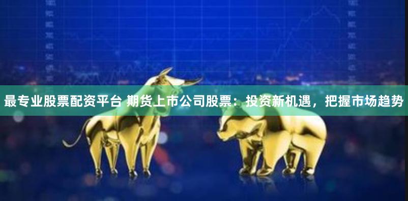 最专业股票配资平台 期货上市公司股票：投资新机遇，把握市场趋势