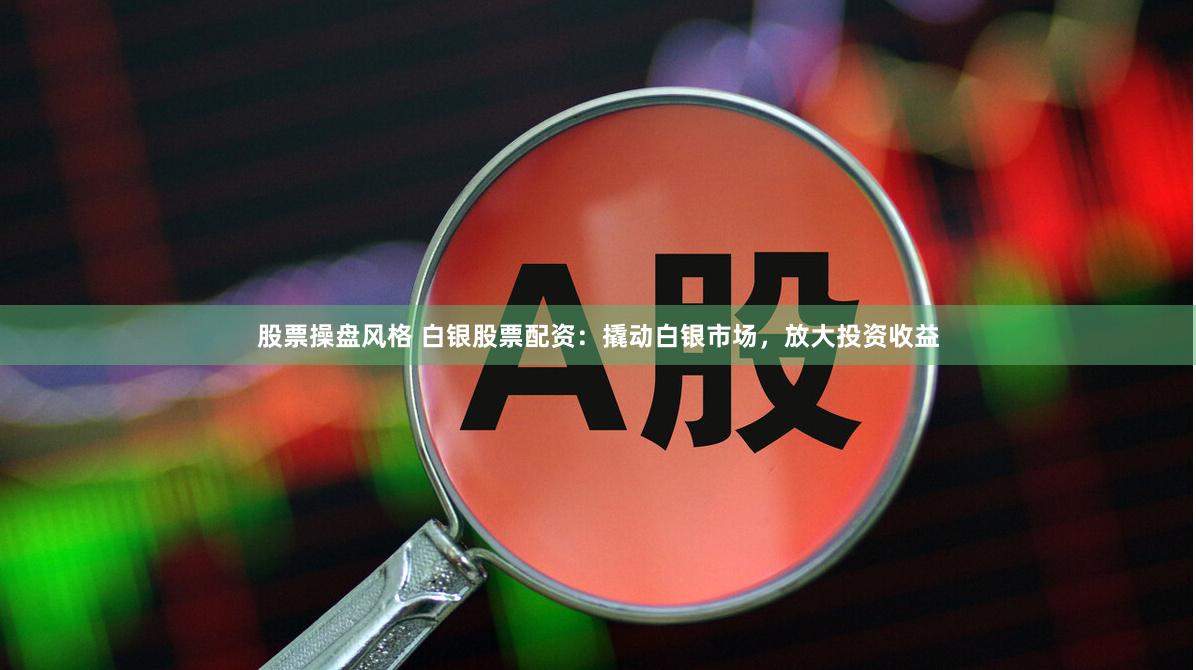 股票操盘风格 白银股票配资：撬动白银市场，放大投资收益