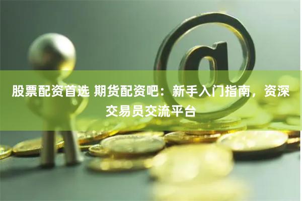 股票配资首选 期货配资吧：新手入门指南，资深交易员交流平台