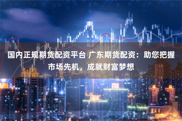 国内正规期货配资平台 广东期货配资：助您把握市场先机，成就财富梦想