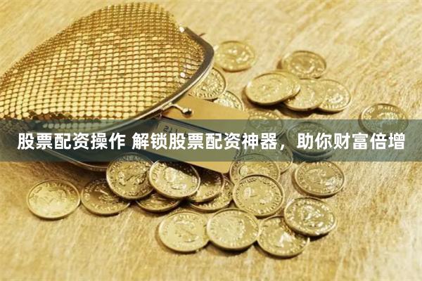 股票配资操作 解锁股票配资神器，助你财富倍增