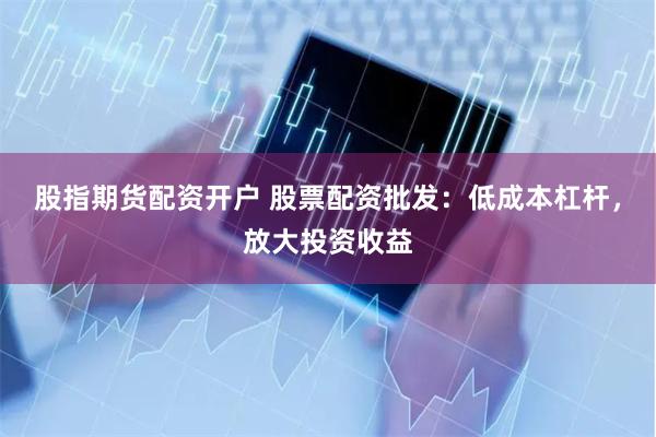 股指期货配资开户 股票配资批发：低成本杠杆，放大投资收益
