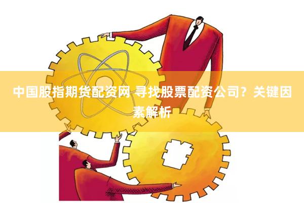 中国股指期货配资网 寻找股票配资公司？关键因素解析
