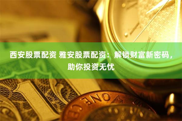 西安股票配资 雅安股票配资：解锁财富新密码，助你投资无忧