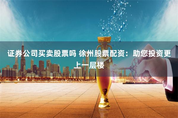 证券公司买卖股票吗 徐州股票配资：助您投资更上一层楼