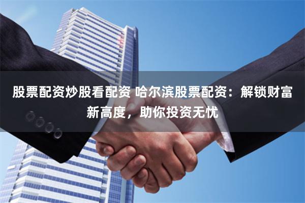 股票配资炒股看配资 哈尔滨股票配资：解锁财富新高度，助你投资无忧