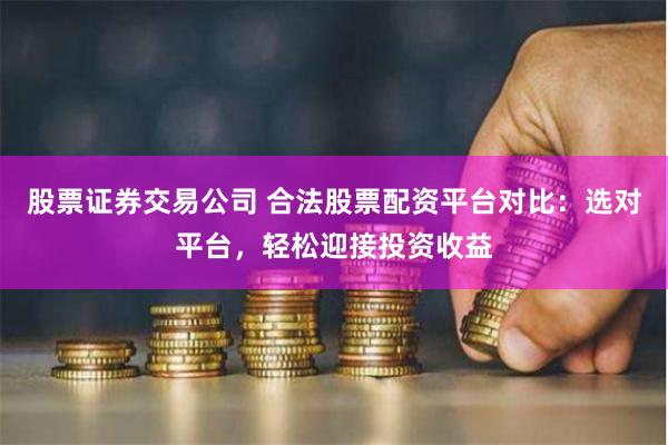 股票证券交易公司 合法股票配资平台对比：选对平台，轻松迎接投资收益