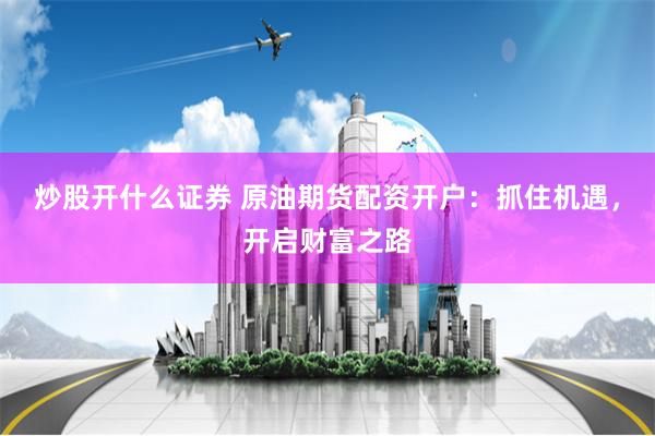 炒股开什么证券 原油期货配资开户：抓住机遇，开启财富之路