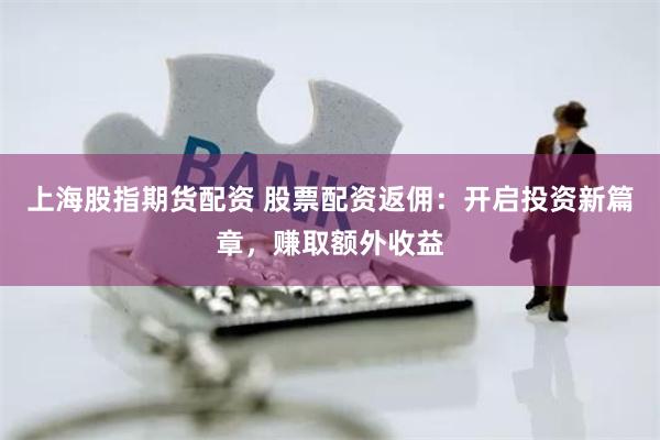上海股指期货配资 股票配资返佣：开启投资新篇章，赚取额外收益