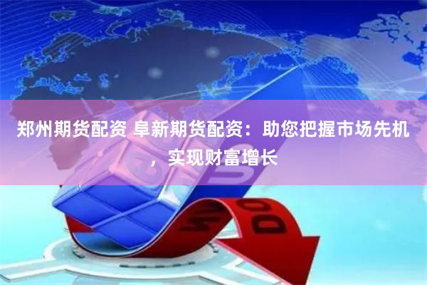 郑州期货配资 阜新期货配资：助您把握市场先机，实现财富增长