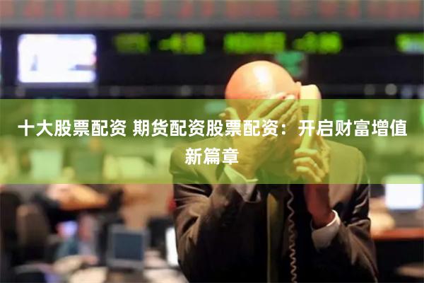 十大股票配资 期货配资股票配资：开启财富增值新篇章