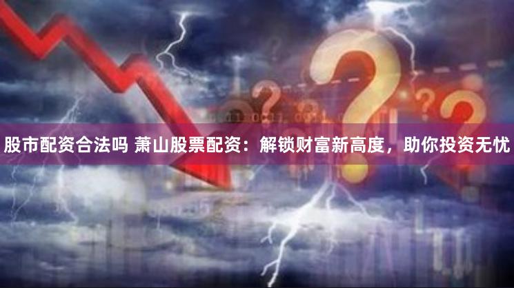 股市配资合法吗 萧山股票配资：解锁财富新高度，助你投资无忧