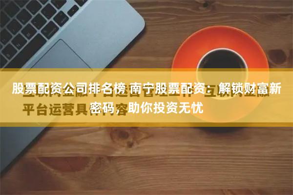 股票配资公司排名榜 南宁股票配资：解锁财富新密码，助你投资无忧