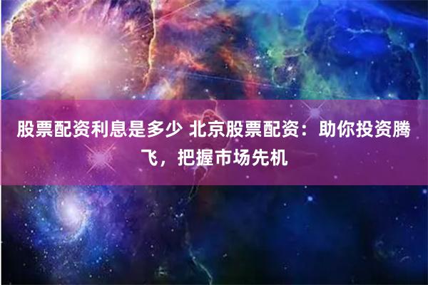 股票配资利息是多少 北京股票配资：助你投资腾飞，把握市场先机