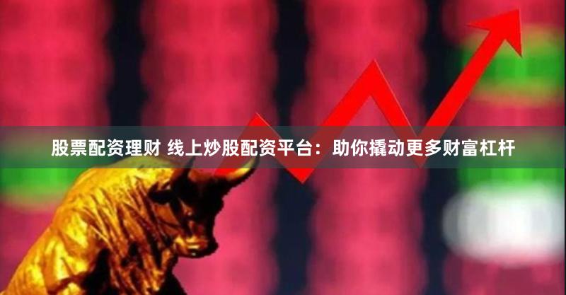 股票配资理财 线上炒股配资平台：助你撬动更多财富杠杆