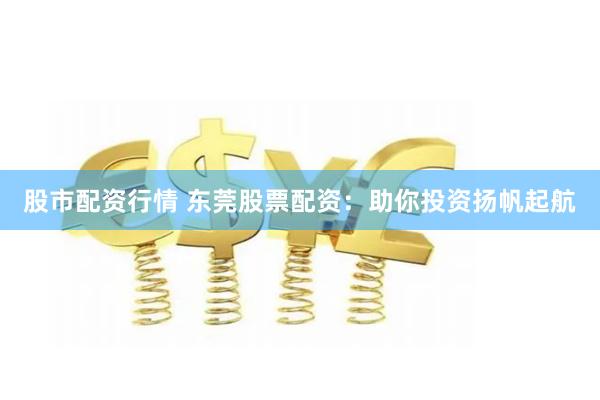股市配资行情 东莞股票配资：助你投资扬帆起航