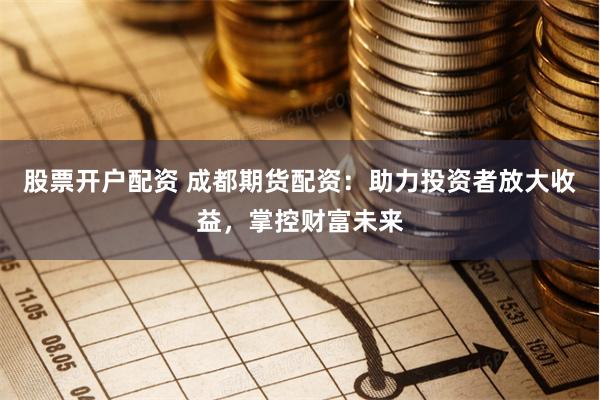 股票开户配资 成都期货配资：助力投资者放大收益，掌控财富未来