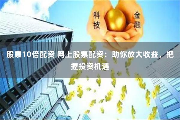 股票10倍配资 网上股票配资：助你放大收益，把握投资机遇