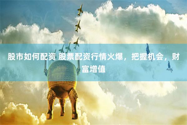 股市如何配资 股票配资行情火爆，把握机会，财富增值