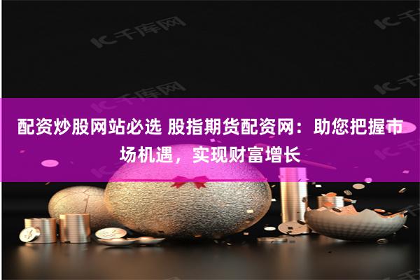 配资炒股网站必选 股指期货配资网：助您把握市场机遇，实现财富增长