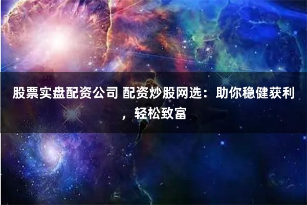 股票实盘配资公司 配资炒股网选：助你稳健获利，轻松致富