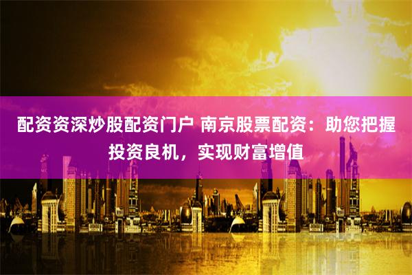 配资资深炒股配资门户 南京股票配资：助您把握投资良机，实现财富增值