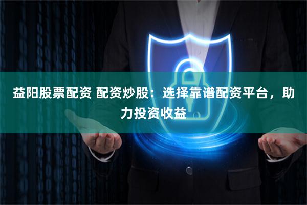 益阳股票配资 配资炒股:选择靠谱配资平台,助力投资收益