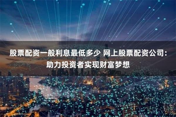 股票配资一般利息最低多少 网上股票配资公司：助力投资者实现财富梦想