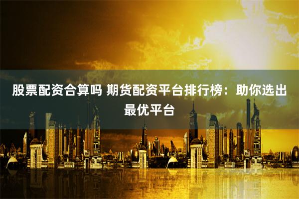 股票配资合算吗 期货配资平台排行榜：助你选出最优平台