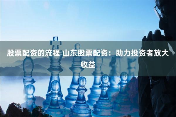 股票配资的流程 山东股票配资：助力投资者放大收益