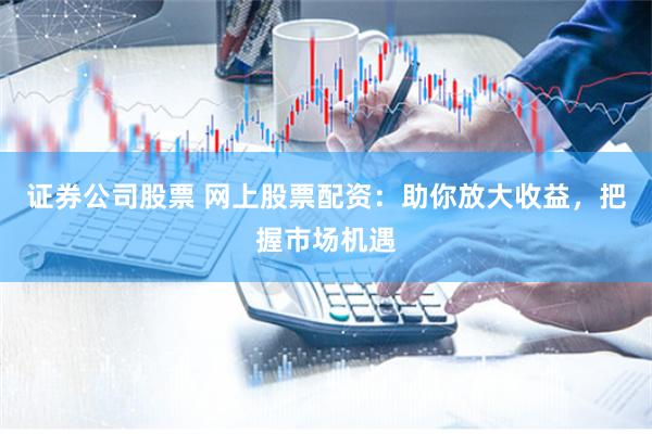 证券公司股票 网上股票配资:助你放大收益,把握市场机遇