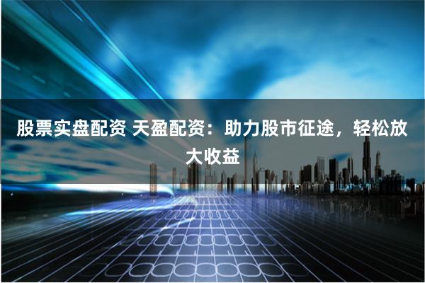 股票实盘配资 天盈配资：助力股市征途，轻松放大收益
