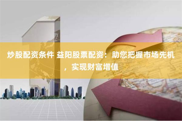 炒股配资条件 益阳股票配资:助您把握市场先机,实现财富增值